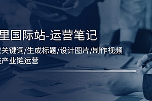 (11508期)阿里国际站-运营笔记:挖取关键词/生成标题/设计图片/制作视频/56节课