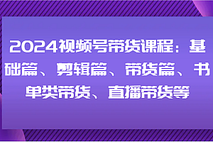 2024视频号带货课程:基础篇、剪辑篇、带货篇、书单类带货、直播带货等