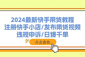(11938期)2024最新快手带货教程:注册快手小店/发布带货视频/违规申诉/日爆千单