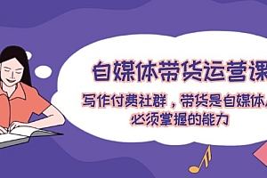 (12043期)自媒体带货运营课:写作付费社群,带货是自媒体人必须掌握的能力