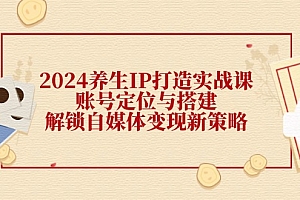 (12259期)2024养生IP打造实战课:账号定位与搭建,解锁自媒体变现新策略