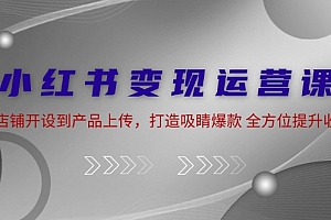 小红书变现运营课:从店铺开设到产品上传,打造吸睛爆款 全方位提升收入