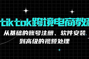 tiktok跨境电商教程:从基础的账号注册、软件安装,到高级的视频处理