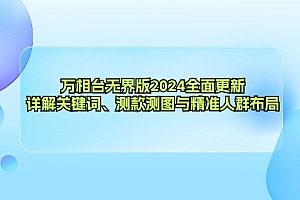 (12823期)万相台无界版2024全面更新,详解关键词、测款测图与精准人群布局