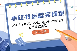 小红书运营实操课,系统学习开店、选品、笔记制作等技巧,打造爆款商品