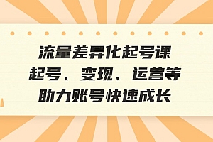 (12911期)流量差异化起号课:起号、变现、运营等,助力账号快速成长
