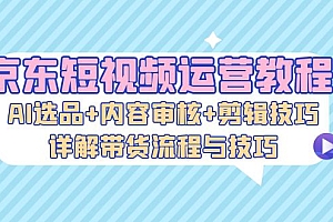 (13044期)京东短视频运营教程:AI选品+内容审核+剪辑技巧,详解带货流程与技巧
