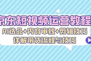 京东短视频运营教程:AI选品+内容审核+剪辑技巧,详解带货流程与技巧