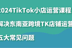 2024TikTok小店运营课程:解决东南亚跨境TK店铺运营五大常见问题