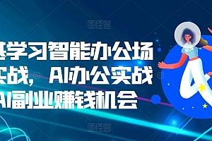 零基学习智能办公场景实战,AI办公实战+AI副业赚钱机会