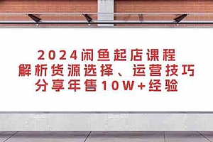 2024闲鱼起店课程:解析货源选择、运营技巧,分享年售10W+经验
