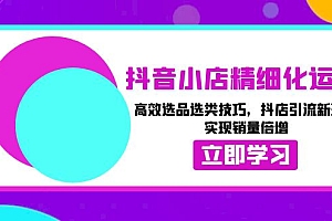 (13646期)抖音小店精细化运营:高效选品选类技巧,抖店引流新玩法,实现销量倍增