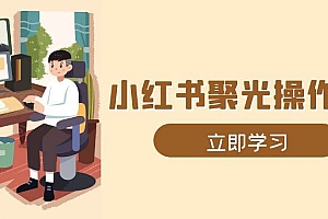 (13792期)小红书聚光操作详解,涵盖素材、开户、定位、计划搭建等全流程实操