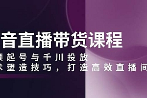 抖音直播带货课程,视频起号与千川投放,话术塑造技巧,打造高效直播间
