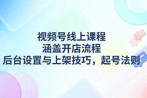 (13881期)视频号线上课程详解,涵盖开店流程,后台设置与上架技巧,起号法则