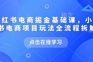 小红书电商掘金课,小红书电商项目玩法全流程拆解