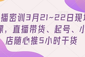 直播密训3月21~22日现场课,直播带货、起号、小店随心推5小时干货