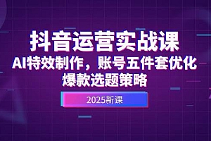 (14918期)抖音运营实战课,AI特效制作,账号五件套优化,爆款选题策略