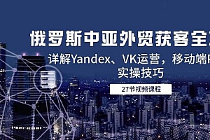 (14959期)俄罗斯中亚外贸获客全攻略,详解Yandex、VK运营,移动端PC端实操技巧