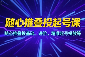 随心推叠投起号课,随心推叠投基础、进阶,精准起号投放等