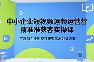 中小企业短视频运营精准获客实操课,可复制企业短视频获客落地训练方案