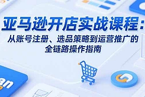 (15439期)亚马逊开店实战课程:从账号注册、选品策略到运营推广的全链路操作指南