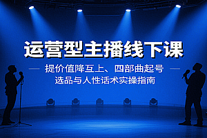 运营型主播线下课:提价值降互上、四部曲起号、选品与人性话术实操指南