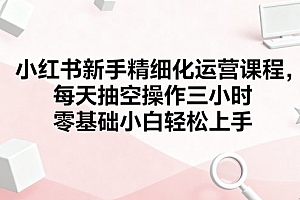 小红书新手精细化运营课程,每天抽空操作三小时,零基础小白轻松上手