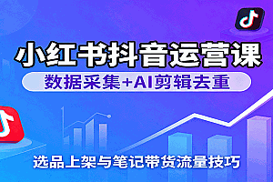 小红书抖音运营课:数据采集+AI剪辑去重,选品上架与笔记带货流量技巧