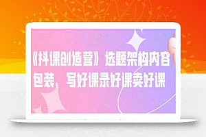 《抖课创造营》选题架构内容包装,写好课录好课卖好课
