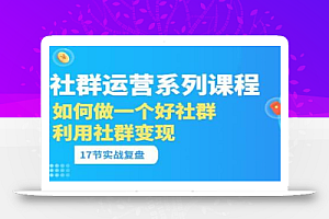 「社群运营系列课程」如何做一个好社群,利用社群变现(17节实战复盘)