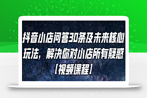 抖音小店问答30条及未来核心玩法,解决你对小店所有疑惑【视频课程】