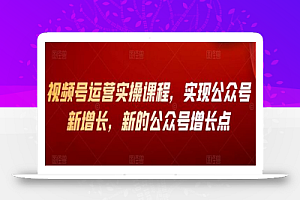 视频号运营实操课程,实现公众号新增长,新的公众号增长点