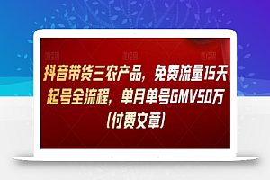 抖音带货三农产品,免费流量15天起号全流程,单月单号GMV50万(付费文章)