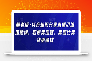蟹老板·抖音知识分享直播引流落地课,教你卖课程,卖课比卖货更赚钱