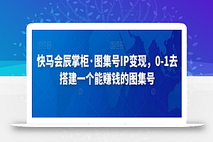 快马会辰掌柜·图集号IP变现,0-1去搭建一个能赚钱的图集号