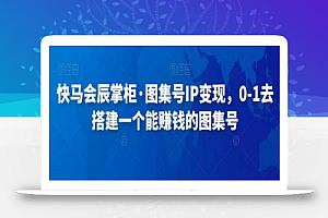 快马会辰掌柜·图集号IP变现，0-1去搭建一个能赚钱的图集号