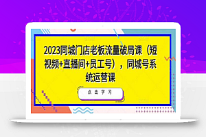 2023同城门店老板流量破局课(短视频+直播间+员工号),同城号系统运营课