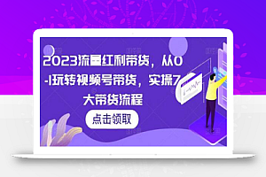 2023流量红利带货,从0-1玩转视频号带货,实操7大带货流程