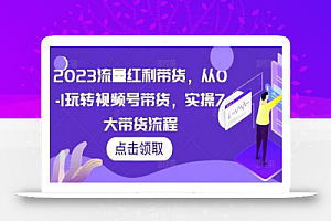 2023流量红利带货，从0-1玩转视频号带货，实操7大带货流程