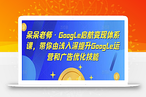呆呆老师·Google启航变现体系课,带你由浅入深提升Google运营和广告优化技能