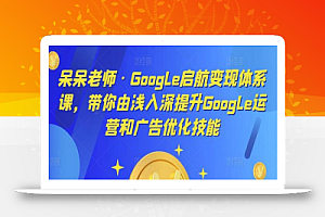 呆呆老师·Google启航变现体系课，带你由浅入深提升Google运营和广告优化技能