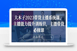 大木子2023带货主播系统课,主播能力提升训练营,主播带货必修课