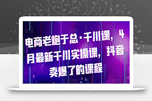 电商老炮于总·千川课,最新千川实操课,抖音卖爆了的课程