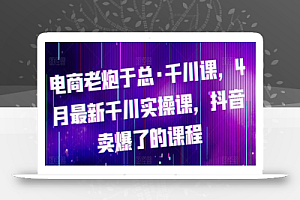 电商老炮于总·千川课，最新千川实操课，抖音卖爆了的课程