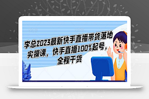 李总2023最新快手直播带货落地实操课，快手直播100%起号，全程干货