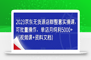 2023京东无货源店群整套实操课,可批量操作,单店月纯利5000+(视频课+资料文档)