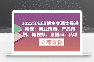 2023年知识博主变现实操进阶课：商业策划、产品策划、短视频、直播间、私域