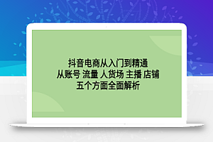 抖音电商从入门到精通,从账号 流量 人货场 主播 店铺五个方面全面解析