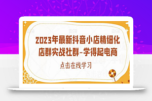 2023年最新抖音小店精细化店群实战社群-学得起电商